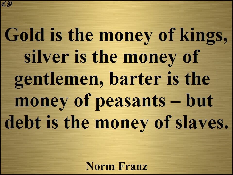 "Gold is the money of kings, silver is the money of gentlemen, barter is the money of peasants - but debt is the money of slaves." - Norm Franz